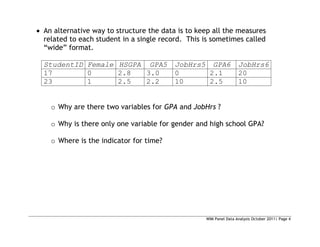 WIM Panel Data Analysis October 2011| Page 4
 An alternative way to structure the data is to keep all the measures
related to each student in a single record. This is sometimes called
“wide” format.
StudentID Female HSGPA GPA5 JobHrs5 GPA6 JobHrs6
17 0 2.8 3.0 0 2.1 20
23 1 2.5 2.2 10 2.5 10
o Why are there two variables for GPA and JobHrs ?
o Why is there only one variable for gender and high school GPA?
o Where is the indicator for time?
 
