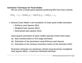 WIM Panel Data Analysis October 2011| Page 5
Estimation Techniques for Panel Models
We can write a simple panel equation predicting GPA from hours worked:
0
it it T it H it J it
GPA TERM HSGPA JOB v
 General Linear Model is the foundation of linear panel model estimation
o Ordinary Least Squares (OLS)
o Weighted least squares (WLS)
o Generalized least squares (GLS)
Least-squares estimation of panel models typically entails three steps:
(a) Data transformation or first-stage estimation
(b) Estimation of the parameters using Ordinary Least Squares
(c) Estimation of the variance-covariance matrix of the estimates (VCE)
Parameter estimates are sometimes refined using iteratively reweighted
least squares (IRLS), a maximum likelihood estimator.
 