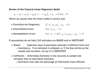 WIM Panel Data Analysis October 2011| Page 7
Review of the Classical Linear Regression Model
0 1 1 2 2 ...
i i i ki k i
y x x x u , i=1,2,3,…N
Where we assume that the linear model is correct and:
 Covariates are Exogenous: 1 2
| , ,.., 0
i i i ki
E u x x x
 Uncorrelated errors: , 0
i j
Cov u u
 Homoskedastic errors: 2
1 2
| , ,...,
i i i i ki
Var u Var y x x x
If assumptions do not hold, OLS estimates are BIASED and/or INEFFICIENT
 Biased - Expected value of parameter estimate is different from true.
o Consistency. If an estimator is unbiased, or if the bias shrinks as the
sample size increases, we say it is CONSISTENT
 Inefficient - (Informally) Estimator is less accurate as sample size
increases than an alternative estimator.
o Estimators that take full advantage of information more efficient
 