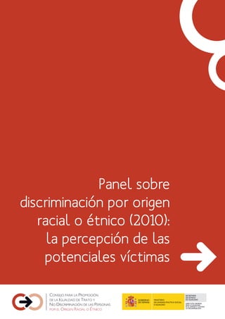 Panel sobre
discriminación por origen
   racial o étnico (2010):
     la percepción de las
    potenciales víctimas

                                                     SECRETARÍA
                                                     DE ESTADO
                       MINISTERIO                    DE IGUALDAD
                       DE SANIDAD, POLÍTICA SOCIAL
                                                     DIRECCIÓN GENERAL
                       E IGUALDAD                    PARA LA IGUALDAD
                                                     EN EL EMPLEO Y CONTRA
                                                     LA DISCRIMINACIÓN
 