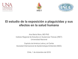 El estudio de la exposición a plaguicidas y sus
efectos en la salud humana
Ana María Mora, MD PhD
Instituto Regional de Estudios en Sustancias Tóxicas (IRET)
Universidad Nacional
Capítulo de América Latina y el Caribe
Sociedad Internacional de Epidemiología Ambiental (ISEE)
Chile, 1 de diciembre del 2016
 