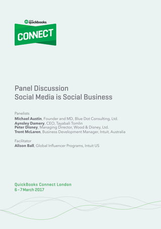 100% Cloud – Your Action Plan for Success
1© 2020 Innovation Training Limited 2017
QuickBooks Connect London 2017
Panel Discussion
Social Media is Social Business
Panelists
Michael Austin, Founder and MD, Blue Dot Consulting, Ltd.
Aynsley Damery, CEO, Tayabali Tomlin
Peter Disney, Managing Director, Wood & Disney, Ltd.
Trent McLaren, Business Development Manager, Intuit, Australia
Facilitator
Alison Ball, Global Influencer Programs, Intuit US
QuickBooks Connect London
6–7March 2017
 
