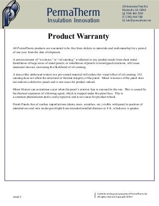 269 Industrial Park Rd.

                            PermaTherm                                                         Monticello, GA 31064
                                                                                               {p} (706) 468-7500
                                                                                               {f } (706) 468-7510
                             Insulation Innovation                                             {e} info@permatherm.net




                             Product Warranty
All PermaTherm products are warranted to be free from defects in materials and workmanship for a period
of one year from the date of shipment.

A certain amount of “waviness,” or “oil canning,” is inherent in any product made from sheet metal.
Installation of large areas of metal panels, or installation of panels to misaligned structures, will cause
unnatural stresses, increasing the likelihood of oil canning.

A stucco-like embossed texture in a pre-coated material will reduce the visual effect of oil canning. Oil
canning does not affect the structural or thermal integrity of the panel. Minor waviness of the panel does
not indicate a defective panel, and is not cause for product refusal.

Minor blisters can sometimes occur when the panel’s exterior face is exposed to the sun. This is caused by
the thermal expansion of a blowing agent, which is trapped under the panel face. This is
a common phenomenon and is easily repaired, and is not cause for product refusal.

Finish Panels free of surface imperfections (dents, mars, scratches, etc.) visible with panel in position of
intended use and view under good light from intended installed distance or 8 ft., whichever is greater.




                                                                       Contents and logo are property of PermaTherm, Inc.
page 2                                                                 All rights reserved. Copyright 2005 ©
 