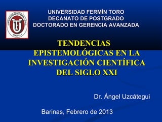 UNIVERSIDAD FERMÍN TORO
    DECANATO DE POSTGRADO
DOCTORADO EN GERENCIA AVANZADA


      TENDENCIAS
 EPISTEMOLÓGICAS EN LA
INVESTIGACIÓN CIENTÍFICA
      DEL SIGLO XXI

                   Dr. Ángel Uzcátegui

  Barinas, Febrero de 2013
 