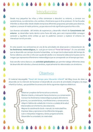 Introducción
Objetivos
Desde muy pequeños las niñas y niños comienzan a descubrir su entorno, a conocer sus
características, sus elementos y los cambios y fenómenos que en él se producen. En las Escuelas
Infantiles se desarrollan desde edades tempranas diferentes propuestas pensadas para observar,
explorar y conocer el medio próximo, ya que este es el más significativo para la niña o niño.
Las diversas actividades del ámbito de experiencia y desarrollo infantil de Conocimiento del
entorno se desarrollan tanto dentro como fuera del aula, pero será imprescindible conseguir
conexión y equilibrio entre ambas ya que no podemos conocer y explorar el entorno sin
interactuar con él y en este.
En esta ocasión nos centraremos en una de las actividades de observación e interpretación de
los fenómenos meteorológicos, la cual gira en torno al “Panel del tiempo”. Es una actividad
que se desarrolla casi siempre durante la Asamblea, en la que tras la observación del tiempo de
forma colectiva una niña o niño (con ayuda del adulto si es necesario) selecciona la pieza con la
imagen que representa el fenómeno meteorológico que se corresponde con el tiempo que hace.
Esta sencilla rutina diaria es una actividad globalizadora que permite trabajar diferentes áreas
de desarrollo del individuo y diversos ámbitos, especialmente los relacionados con el entorno.
El material descargable “Panel del tiempo para Educación Infantil” del Blog Lluvia de ideas se
desarrolla con la intención de favorecer el desarrollo de una serie de actividades dirigidas a la etapa
infantil (0-6 años), que posibiliten la consecución de los siguientes objetivos didácticos:
-Observar y explorar de forma activa su entorno.
-Mostrar interés y motivación hacia el entorno y su conservación.
-Conocer los fenómenos meteorológicos propios del entorno
próximo, sus características, manifestaciones y consecuencias.
-Adquirir hábitos de cuidado de sí mismo y cuidado de la salud
relacionados con el entorno y las estaciones.
-Mejorar la coordinación óculo- manual y la motricidad fina.
-Expresar ideas y opiniones en los diferentes lenguajes.
-Leer e interpretar imágenes y textos progresivamente.
-Desarrollar la curiosidad y la creatividad.
 