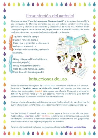 Presentación del material
Instrucciones de uso
El pack descargable “Panel del tiempo para Educación Infantil” se presenta en formato PDF y
está compuesto de diferentes elementos para que así podamos construir nuestro panel,
personalizarlo y adaptarlo a las necesidades y características del niño o niña. Podemos dividir
dos grupos de piezas dentro de este pack, las pertenecientes al Panel en sí mismo y los extras
que lo complementan. La relación de elementos del pack es la siguiente:
-Título del Panel del tiempo
-Base del Panel del tiempo
-Piezas que representan los diferentes
fenómenos atmosféricos.
-Carteles con la nomenclatura de cada
fenómeno.
-Niño y niña para el Panel del tiempo
(tamaño pequeño)
-Niña y niño (tamaño grande)
-Ropa de otoño (tamaño pequeño)
-Ropa de otoño (tamaño grande)
-Poesía del Panel del tiempo
Todos los materiales descargables de Lluvia de ideas son sencillos y fáciles de usar y montar.
Para usar el “Panel del tiempo para Educación Infantil” sólo tenemos que seleccionar las
páginas que nos interesan e imprimir cada una por una sola cara. El material se presenta en
tamaño A4 (formato folio), por lo que podemos imprimirlo directamente pero también
podemos adaptar el tamaño en función de nuestras necesidades.
Para que el material sea más grande lo imprimiremos en los formatos A3, A2 o A1. En el caso de
querer adaptarlo a un tamaño más pequeño podemos imprimir varias hojas por página (2 o 4).
Una vez impreso el material sólo queda recortar, pegar y decorar como más nos guste.
Recomendamos pegar sobre cartón y plastificar el material para prolongar su duración, además
de esta forma facilitaremos el intercambio de las diferentes piezas del Panel, a las que podemos
añadir trozos de velcro y así pegarlas y despegarlas sin problema.
Para más información sobre el uso de nuestros materiales consulta el Blog de Lluvia de ideas
 