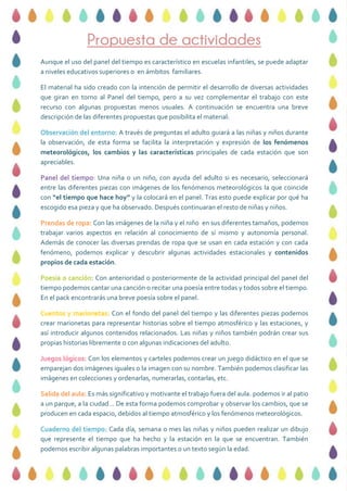 Propuesta de actividades
Aunque el uso del panel del tiempo es característico en escuelas infantiles, se puede adaptar
a niveles educativos superiores o en ámbitos familiares.
El material ha sido creado con la intención de permitir el desarrollo de diversas actividades
que giran en torno al Panel del tiempo, pero a su vez complementar el trabajo con este
recurso con algunas propuestas menos usuales. A continuación se encuentra una breve
descripción de las diferentes propuestas que posibilita el material:
Observación del entorno: A través de preguntas el adulto guiará a las niñas y niños durante
la observación, de esta forma se facilita la interpretación y expresión de los fenómenos
meteorológicos, los cambios y las características principales de cada estación que son
apreciables.
Panel del tiempo: Una niña o un niño, con ayuda del adulto si es necesario, seleccionará
entre las diferentes piezas con imágenes de los fenómenos meteorológicos la que coincide
con “el tiempo que hace hoy” y la colocará en el panel. Tras esto puede explicar por qué ha
escogido esa pieza y que ha observado. Después continuaran el resto de niñas y niños.
Prendas de ropa: Con las imágenes de la niña y el niño en sus diferentes tamaños, podemos
trabajar varios aspectos en relación al conocimiento de sí mismo y autonomía personal.
Además de conocer las diversas prendas de ropa que se usan en cada estación y con cada
fenómeno, podemos explicar y descubrir algunas actividades estacionales y contenidos
propios de cada estación.
Poesía o canción: Con anterioridad o posteriormente de la actividad principal del panel del
tiempo podemos cantar una canción o recitar una poesía entre todas y todos sobre el tiempo.
En el pack encontrarás una breve poesía sobre el panel.
Cuentos y marionetas: Con el fondo del panel del tiempo y las diferentes piezas podemos
crear marionetas para representar historias sobre el tiempo atmosférico y las estaciones, y
así introducir algunos contenidos relacionados. Las niñas y niños también podrán crear sus
propias historias libremente o con algunas indicaciones del adulto.
Juegos lógicos: Con los elementos y carteles podemos crear un juego didáctico en el que se
emparejan dos imágenes iguales o la imagen con su nombre. También podemos clasificar las
imágenes en colecciones y ordenarlas, numerarlas, contarlas, etc.
Salida del aula: Es más significativo y motivante el trabajo fuera del aula. podemos ir al patio
a un parque, a la ciudad… De esta forma podemos comprobar y observar los cambios, que se
producen en cada espacio, debidos al tiempo atmosférico y los fenómenos meteorológicos.
Cuaderno del tiempo: Cada día, semana o mes las niñas y niños pueden realizar un dibujo
que represente el tiempo que ha hecho y la estación en la que se encuentran. También
podemos escribir algunas palabras importantes o un texto según la edad.
 
