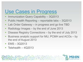 Use Cases in Progress
 Immunization Query Capability – 3Q2013
 Public Health Reporting – reportable labs – 3Q2013
 Lab Order Gateway – in progress and go live TBD
 Radiology Images – by the end of June 2013
 Disease Registry Connections – by the end of July 2013
 Business analytic support for MU, PCMH and ACOs – by
the end of August 2013
 EMS – 3Q2013
 Telehealth – 4Q2013
 