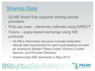 Sharing Data
• GLHIE Board fully supports sharing across
providers.
• First use case – electronic referrals using DIRECT
• Future – query-based exchange using IHE
protocols
• GLHIE’s informatics structure includes federated
clinical data repositories for each participating provider,
an enterprise Master Patient Index, Record Locator
Service, and Provider Directory
• Implemented IHE standards in May 2013.
 