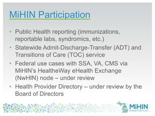 MiHIN Participation
• Public Health reporting (immunizations,
reportable labs, syndromics, etc.)
• Statewide Admit-Discharge-Transfer (ADT) and
Transitions of Care (TOC) service
• Federal use cases with SSA, VA, CMS via
MiHIN’s HealtheWay eHealth Exchange
(NwHIN) node – under review
• Health Provider Directory – under review by the
Board of Directors
 