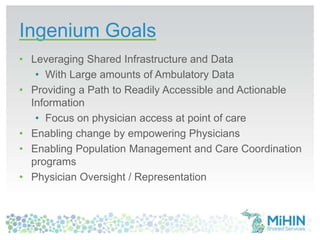 Ingenium Goals
• Leveraging Shared Infrastructure and Data
• With Large amounts of Ambulatory Data
• Providing a Path to Readily Accessible and Actionable
Information
• Focus on physician access at point of care
• Enabling change by empowering Physicians
• Enabling Population Management and Care Coordination
programs
• Physician Oversight / Representation
 