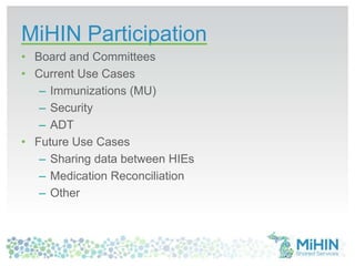 MiHIN Participation
• Board and Committees
• Current Use Cases
– Immunizations (MU)
– Security
– ADT
• Future Use Cases
– Sharing data between HIEs
– Medication Reconciliation
– Other
 