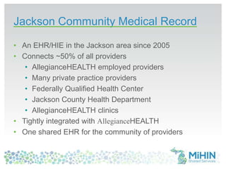 Jackson Community Medical Record
• An EHR/HIE in the Jackson area since 2005
• Connects ~50% of all providers
• AllegianceHEALTH employed providers
• Many private practice providers
• Federally Qualified Health Center
• Jackson County Health Department
• AllegianceHEALTH clinics
• Tightly integrated with AllegianceHEALTH
• One shared EHR for the community of providers
 