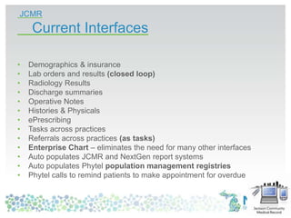 JCMR
Current Interfaces
• Demographics & insurance
• Lab orders and results (closed loop)
• Radiology Results
• Discharge summaries
• Operative Notes
• Histories & Physicals
• ePrescribing
• Tasks across practices
• Referrals across practices (as tasks)
• Enterprise Chart – eliminates the need for many other interfaces
• Auto populates JCMR and NextGen report systems
• Auto populates Phytel population management registries
• Phytel calls to remind patients to make appointment for overdue care
 