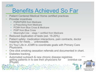 JCMR
Benefits Achieved So Far
• Patient Centered Medical Home certified practices
• Provider incentives
• PQRI/PQRS from Medicare
• e-Prescribing from Medicare
• PCMH from Blue Cross & Medicare
• PGIP from Blue Cross
• Meaningful Use - stage 1 certified from Medicare
• Reduced duplication of tests (est. 15-20%)
• Patient safety: medication interactions, pain contracts, doctor
hopping for meds… unknowable.
• It’s Your Life in JCMR to coordinate goals with Primary Care
Physicians.
• One click smoking cessation referrals and documented in chart.
• Diabetes tracking.
• Automated outreach & new chronic disease registries are
getting patients in to see their physicians for overdue care
(Phytel)
 