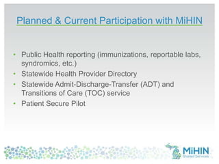 • Public Health reporting (immunizations, reportable labs,
syndromics, etc.)
• Statewide Health Provider Directory
• Statewide Admit-Discharge-Transfer (ADT) and
Transitions of Care (TOC) service
• Patient Secure Pilot
Planned & Current Participation with MiHIN
 