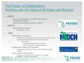 The Power of Collaboration:
Working with the State of Michigan and Beyond
• MiHIN
BeaconLink2Health is a Qualified Data Sharing
Organization (QDSO)
BL2H has a certified connection to MiHIN
• MDCH
MCIR testing underway
Started April 9, 2013
• ONC
EHR Affinity Work Group
Participants: ONC, select Beacon Communities, EHR vendors
Purpose: Data Standardization, Alignment for MU2
Active Pilots
CDA Clinical Document Architecture
MU2 Transport for Transitions of Care
Collaborative Writing and Publication
Subject Matter: Data Governance, HIT-Enabled Care Mgt.,
mHealth
Beacon Nation Dissemination
Collective development and publication of “Change
Packages” for sister communities
38
 