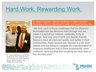 Hard Work. Rewarding Work.
39
“We took each of those challenges that the Beacons
illuminated and the Beacons lived through and we
made it a part of our mission, nationally, to try to
improve. And, boy, was it hard, but despite that the
Beacons have all improved quality and safety in their
communities, those lessons are relevant to a lot more
people who are trying to navigate this transformation of
American healthcare that is more fundamental, more
profound, more exciting than anything we have seen in
five decades past.”Dr. Farzad Mostashari and Herbert
Smitherman, M.D, Assistant Dean
of Community and Urban Health at
Wayne State University, and
SEMBC Board Co-Chair.
Dr. Farzad Mostashari, National Coordinator for Health Information
Technology at the U.S. Department of Health and Human Services, May
22, 2013.
 