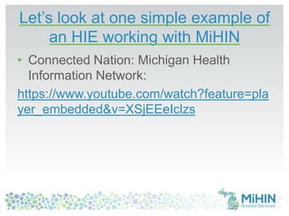 Let’s look at one simple example of
an HIE working with MiHIN
• Connected Nation: Michigan Health
Information Network:
https://www.youtube.com/watch?feature=pla
yer_embedded&v=XSjEEeIclzs
 