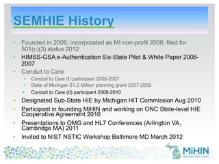 SEMHIE History
• Founded in 2006; incorporated as MI non-profit 2008; filed for
501(c)(3) status 2012
• HIMSS-GSA e-Authentication Six-State Pilot & White Paper 2006-
2007
• Conduit to Care
• Conduit to Care (I) participant 2005-2007
• State of Michigan $1.2 Million planning grant 2007-2009
• Conduit to Care (II) participant 2008-2010
• Designated Sub-State HIE by Michigan HIT Commission Aug 2010
• Participant in founding MiHIN and working on ONC State-level HIE
Cooperative Agreement 2010
• Presentations to OMG and HL7 Conferences (Arlington VA,
Cambridge MA) 2011
• Invited to NIST NSTIC Workshop Baltimore MD March 2012
 