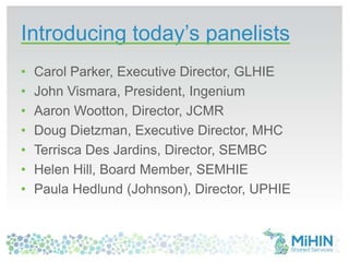 Introducing today’s panelists
• Carol Parker, Executive Director, GLHIE
• John Vismara, President, Ingenium
• Aaron Wootton, Director, JCMR
• Doug Dietzman, Executive Director, MHC
• Terrisca Des Jardins, Director, SEMBC
• Helen Hill, Board Member, SEMHIE
• Paula Hedlund (Johnson), Director, UPHIE
 