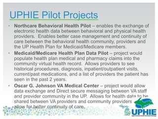 UPHIE Pilot Projects
• Northcare Behavioral Health Pilot – enables the exchange of
electronic health data between behavioral and physical health
providers. Enables better case management and continuity of
care between the behavioral health community, providers and
the UP Health Plan for Medicaid/Medicare members.
• Medicaid/Medicare Health Plan Data Pilot – project would
populate health plan medical and pharmacy claims into the
community virtual health record. Allows providers to see
historical procedures, diagnosis, inpatient/outpatient visits,
current/past medications, and a list of providers the patient has
seen in the past 2 years.
• Oscar G. Johnson VA Medical Center – project would allow
data exchange and Direct secure messaging between VA staff
and provider community in the UP. Allows for health data to be
shared between VA providers and community providers to
allow for better continuity of care.
 