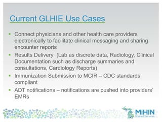 Current GLHIE Use Cases
 Connect physicians and other health care providers
electronically to facilitate clinical messaging and sharing
encounter reports
 Results Delivery (Lab as discrete data, Radiology, Clinical
Documentation such as discharge summaries and
consultations, Cardiology Reports)
 Immunization Submission to MCIR – CDC standards
compliant
 ADT notifications – notifications are pushed into providers’
EMRs
 