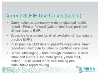  Query patient’s community-wide longitudinal health
record - Print or forward (with an interface) pertinent
clinical docs to EMR
 Subscribe to a patient (push all available clinical data to
practice EMR)
 Push practice EMR data to patient’s longitudinal health
record and distribute to patient’s identified care team
 Clinical Messaging – both through interfaces, clinical
inbox and DIRECT; No more gmail, yahoo mail,
texting… Also useful for referral routing and
consultative report routing.
Current GLHIE Use Cases (cont’d)
 