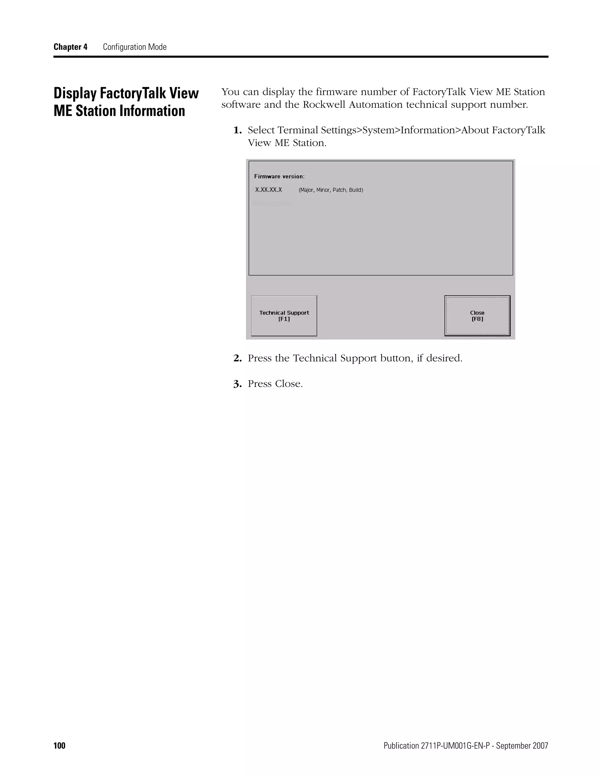 100 Publication 2711P-UM001G-EN-P - September 2007
Chapter 4 Configuration Mode
Display FactoryTalk View
ME Station Information
You can display the firmware number of FactoryTalk View ME Station
software and the Rockwell Automation technical support number.
1. Select Terminal Settings>System>Information>About FactoryTalk
View ME Station.
2. Press the Technical Support button, if desired.
3. Press Close.
x.xx.xx.x
 