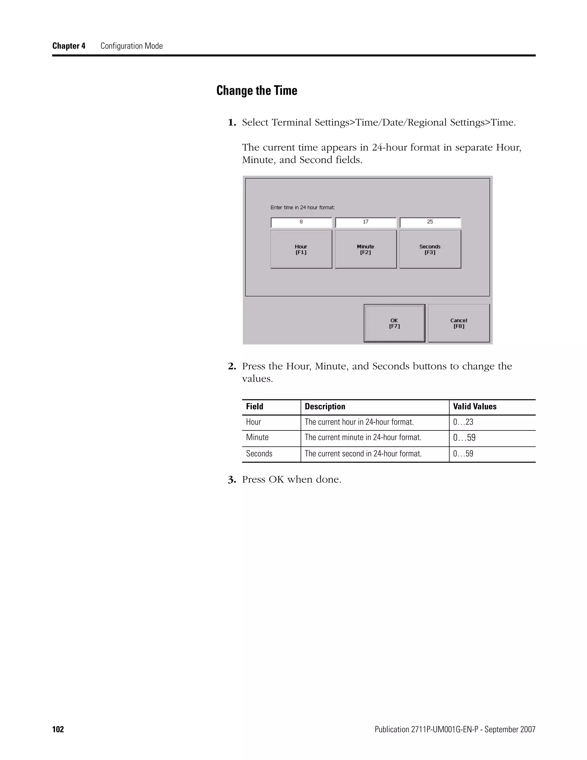 102 Publication 2711P-UM001G-EN-P - September 2007
Chapter 4 Configuration Mode
Change the Time
1. Select Terminal Settings>Time/Date/Regional Settings>Time.
The current time appears in 24-hour format in separate Hour,
Minute, and Second fields.
2. Press the Hour, Minute, and Seconds buttons to change the
values.
3. Press OK when done.
Field Description Valid Values
Hour The current hour in 24-hour format. 0…23
Minute The current minute in 24-hour format. 0…59
Seconds The current second in 24-hour format. 0…59
 