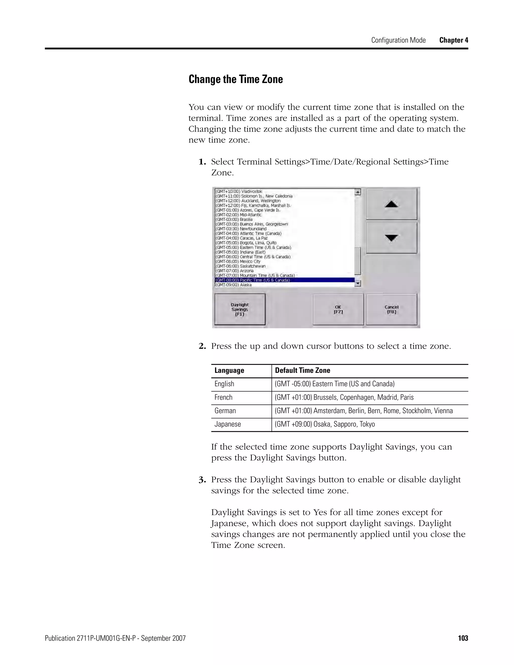 Publication 2711P-UM001G-EN-P - September 2007 103
Configuration Mode Chapter 4
Change the Time Zone
You can view or modify the current time zone that is installed on the
terminal. Time zones are installed as a part of the operating system.
Changing the time zone adjusts the current time and date to match the
new time zone.
1. Select Terminal Settings>Time/Date/Regional Settings>Time
Zone.
2. Press the up and down cursor buttons to select a time zone.
If the selected time zone supports Daylight Savings, you can
press the Daylight Savings button.
3. Press the Daylight Savings button to enable or disable daylight
savings for the selected time zone.
Daylight Savings is set to Yes for all time zones except for
Japanese, which does not support daylight savings. Daylight
savings changes are not permanently applied until you close the
Time Zone screen.
Language Default Time Zone
English (GMT -05:00) Eastern Time (US and Canada)
French (GMT +01:00) Brussels, Copenhagen, Madrid, Paris
German (GMT +01:00) Amsterdam, Berlin, Bern, Rome, Stockholm, Vienna
Japanese (GMT +09:00) Osaka, Sapporo, Tokyo
 