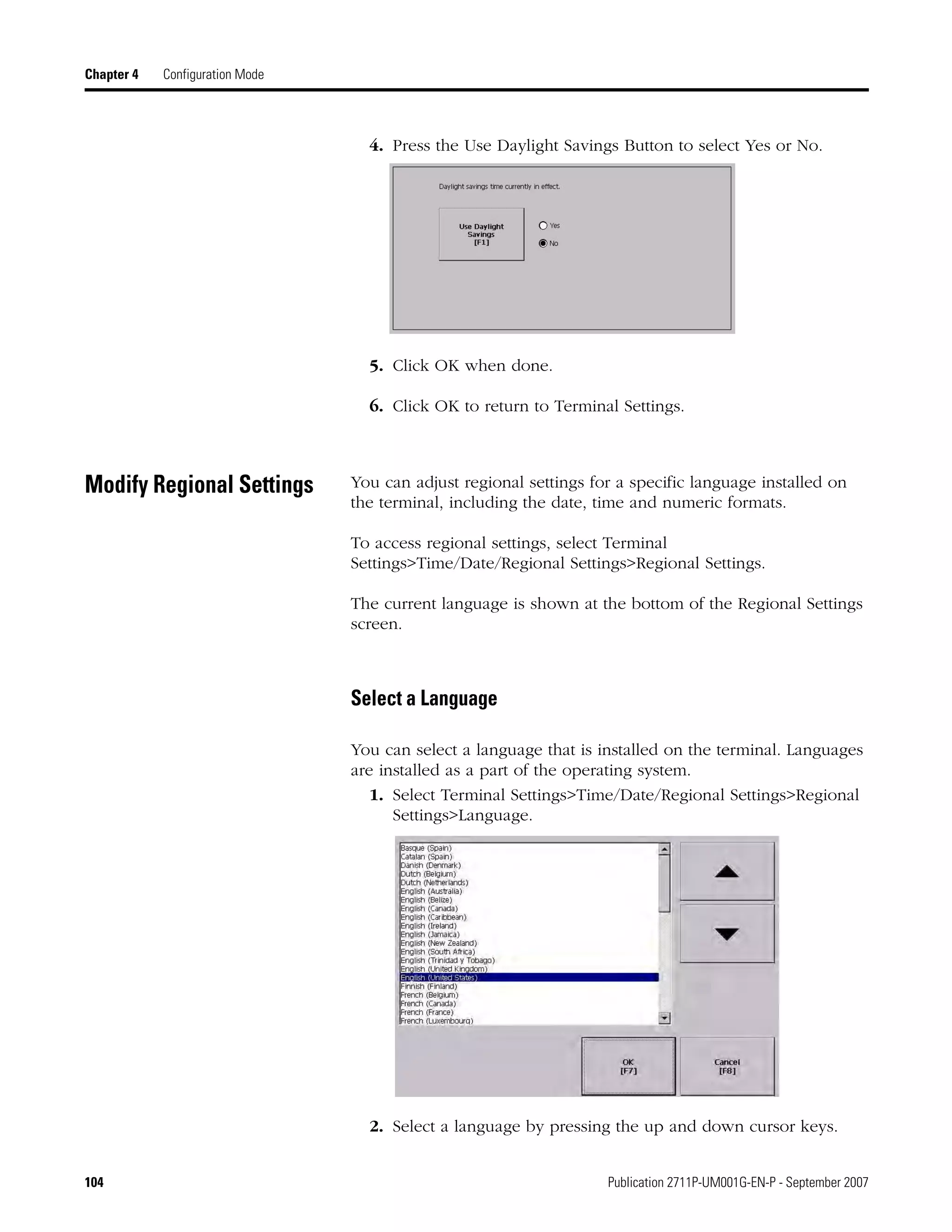 104 Publication 2711P-UM001G-EN-P - September 2007
Chapter 4 Configuration Mode
4. Press the Use Daylight Savings Button to select Yes or No.
5. Click OK when done.
6. Click OK to return to Terminal Settings.
Modify Regional Settings You can adjust regional settings for a specific language installed on
the terminal, including the date, time and numeric formats.
To access regional settings, select Terminal
Settings>Time/Date/Regional Settings>Regional Settings.
The current language is shown at the bottom of the Regional Settings
screen.
Select a Language
You can select a language that is installed on the terminal. Languages
are installed as a part of the operating system.
1. Select Terminal Settings>Time/Date/Regional Settings>Regional
Settings>Language.
2. Select a language by pressing the up and down cursor keys.
 