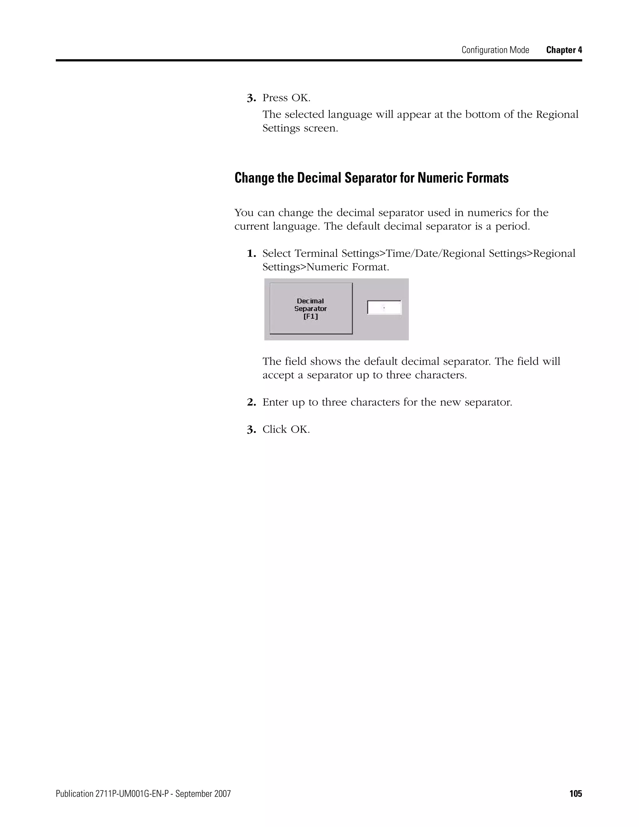 Publication 2711P-UM001G-EN-P - September 2007 105
Configuration Mode Chapter 4
3. Press OK.
The selected language will appear at the bottom of the Regional
Settings screen.
Change the Decimal Separator for Numeric Formats
You can change the decimal separator used in numerics for the
current language. The default decimal separator is a period.
1. Select Terminal Settings>Time/Date/Regional Settings>Regional
Settings>Numeric Format.
The field shows the default decimal separator. The field will
accept a separator up to three characters.
2. Enter up to three characters for the new separator.
3. Click OK.
 