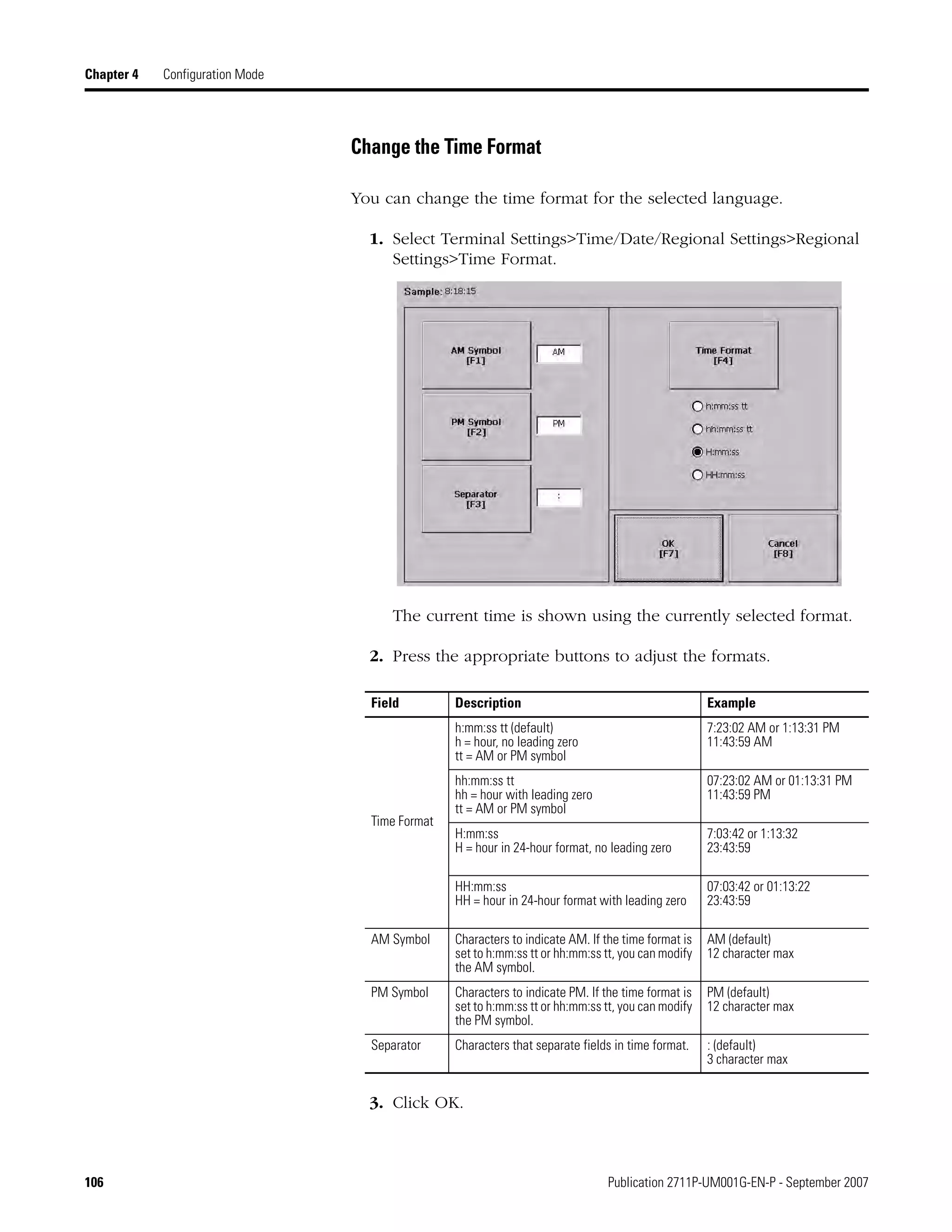 106 Publication 2711P-UM001G-EN-P - September 2007
Chapter 4 Configuration Mode
Change the Time Format
You can change the time format for the selected language.
1. Select Terminal Settings>Time/Date/Regional Settings>Regional
Settings>Time Format.
The current time is shown using the currently selected format.
2. Press the appropriate buttons to adjust the formats.
3. Click OK.
Field Description Example
Time Format
h:mm:ss tt (default)
h = hour, no leading zero
tt = AM or PM symbol
7:23:02 AM or 1:13:31 PM
11:43:59 AM
hh:mm:ss tt
hh = hour with leading zero
tt = AM or PM symbol
07:23:02 AM or 01:13:31 PM
11:43:59 PM
H:mm:ss
H = hour in 24-hour format, no leading zero
7:03:42 or 1:13:32
23:43:59
HH:mm:ss
HH = hour in 24-hour format with leading zero
07:03:42 or 01:13:22
23:43:59
AM Symbol Characters to indicate AM. If the time format is
set to h:mm:ss tt or hh:mm:ss tt, you can modify
the AM symbol.
AM (default)
12 character max
PM Symbol Characters to indicate PM. If the time format is
set to h:mm:ss tt or hh:mm:ss tt, you can modify
the PM symbol.
PM (default)
12 character max
Separator Characters that separate fields in time format. : (default)
3 character max
 