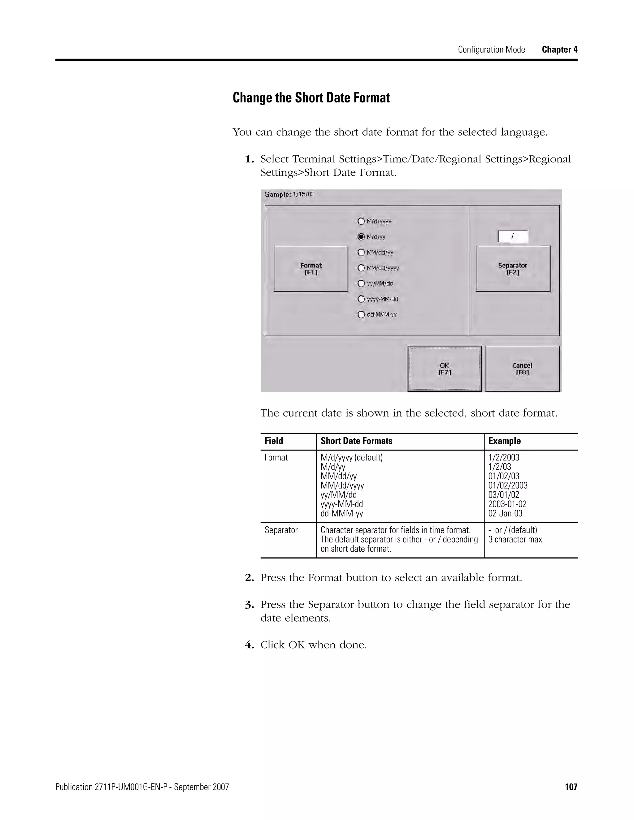 Publication 2711P-UM001G-EN-P - September 2007 107
Configuration Mode Chapter 4
Change the Short Date Format
You can change the short date format for the selected language.
1. Select Terminal Settings>Time/Date/Regional Settings>Regional
Settings>Short Date Format.
The current date is shown in the selected, short date format.
2. Press the Format button to select an available format.
3. Press the Separator button to change the field separator for the
date elements.
4. Click OK when done.
Field Short Date Formats Example
Format M/d/yyyy (default)
M/d/yy
MM/dd/yy
MM/dd/yyyy
yy/MM/dd
yyyy-MM-dd
dd-MMM-yy
1/2/2003
1/2/03
01/02/03
01/02/2003
03/01/02
2003-01-02
02-Jan-03
Separator Character separator for fields in time format.
The default separator is either - or / depending
on short date format.
- or / (default)
3 character max
 