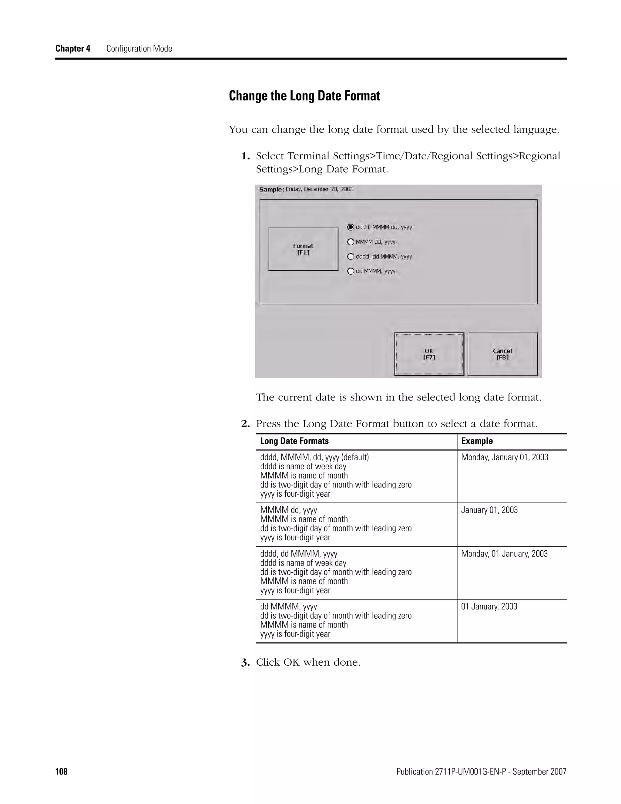 108 Publication 2711P-UM001G-EN-P - September 2007
Chapter 4 Configuration Mode
Change the Long Date Format
You can change the long date format used by the selected language.
1. Select Terminal Settings>Time/Date/Regional Settings>Regional
Settings>Long Date Format.
The current date is shown in the selected long date format.
2. Press the Long Date Format button to select a date format.
3. Click OK when done.
Long Date Formats Example
dddd, MMMM, dd, yyyy (default)
dddd is name of week day
MMMM is name of month
dd is two-digit day of month with leading zero
yyyy is four-digit year
Monday, January 01, 2003
MMMM dd, yyyy
MMMM is name of month
dd is two-digit day of month with leading zero
yyyy is four-digit year
January 01, 2003
dddd, dd MMMM, yyyy
dddd is name of week day
dd is two-digit day of month with leading zero
MMMM is name of month
yyyy is four-digit year
Monday, 01 January, 2003
dd MMMM, yyyy
dd is two-digit day of month with leading zero
MMMM is name of month
yyyy is four-digit year
01 January, 2003
 