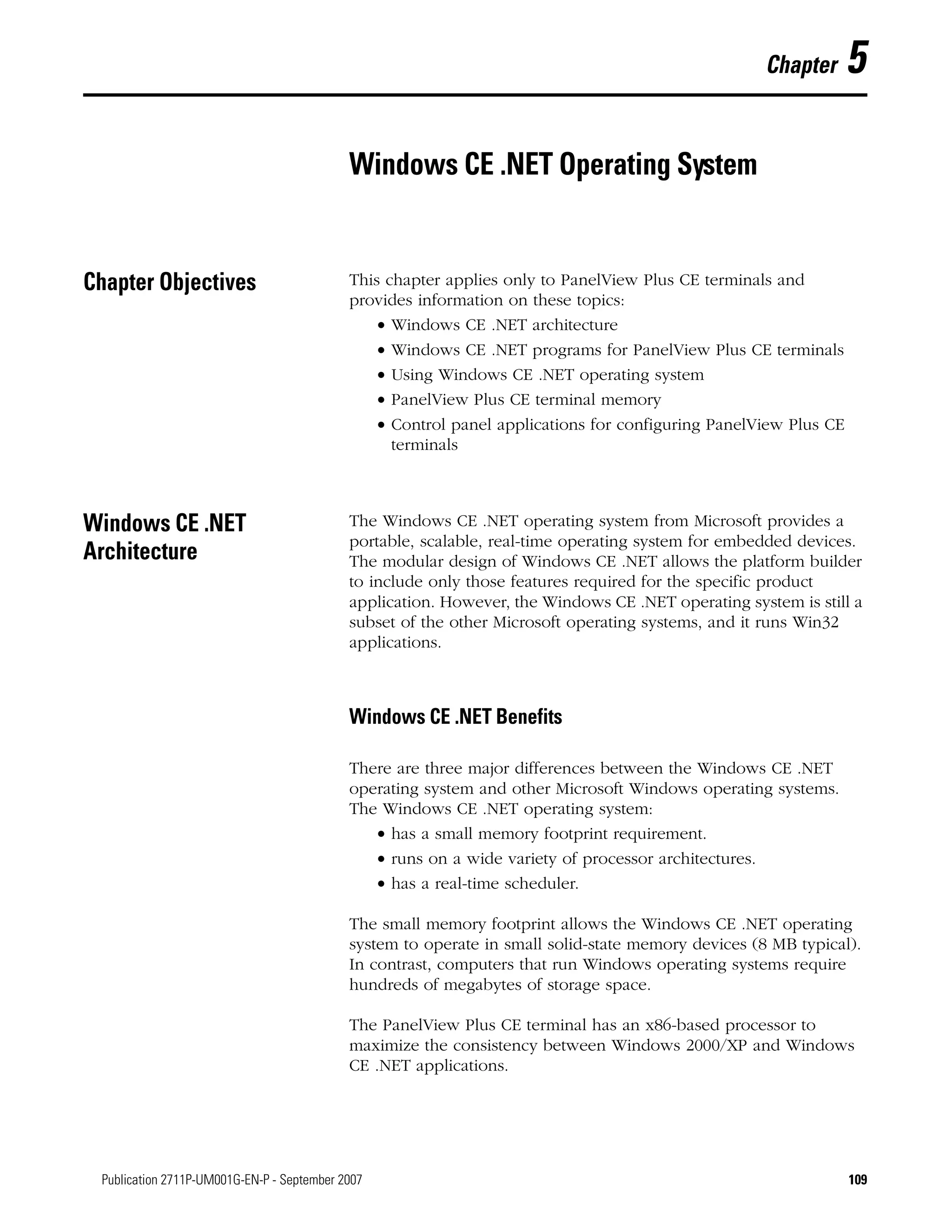 109Publication 2711P-UM001G-EN-P - September 2007 109
Chapter 5
Windows CE .NET Operating System
Chapter Objectives This chapter applies only to PanelView Plus CE terminals and
provides information on these topics:
• Windows CE .NET architecture
• Windows CE .NET programs for PanelView Plus CE terminals
• Using Windows CE .NET operating system
• PanelView Plus CE terminal memory
• Control panel applications for configuring PanelView Plus CE
terminals
Windows CE .NET
Architecture
The Windows CE .NET operating system from Microsoft provides a
portable, scalable, real-time operating system for embedded devices.
The modular design of Windows CE .NET allows the platform builder
to include only those features required for the specific product
application. However, the Windows CE .NET operating system is still a
subset of the other Microsoft operating systems, and it runs Win32
applications.
Windows CE .NET Benefits
There are three major differences between the Windows CE .NET
operating system and other Microsoft Windows operating systems.
The Windows CE .NET operating system:
• has a small memory footprint requirement.
• runs on a wide variety of processor architectures.
• has a real-time scheduler.
The small memory footprint allows the Windows CE .NET operating
system to operate in small solid-state memory devices (8 MB typical).
In contrast, computers that run Windows operating systems require
hundreds of megabytes of storage space.
The PanelView Plus CE terminal has an x86-based processor to
maximize the consistency between Windows 2000/XP and Windows
CE .NET applications.
 