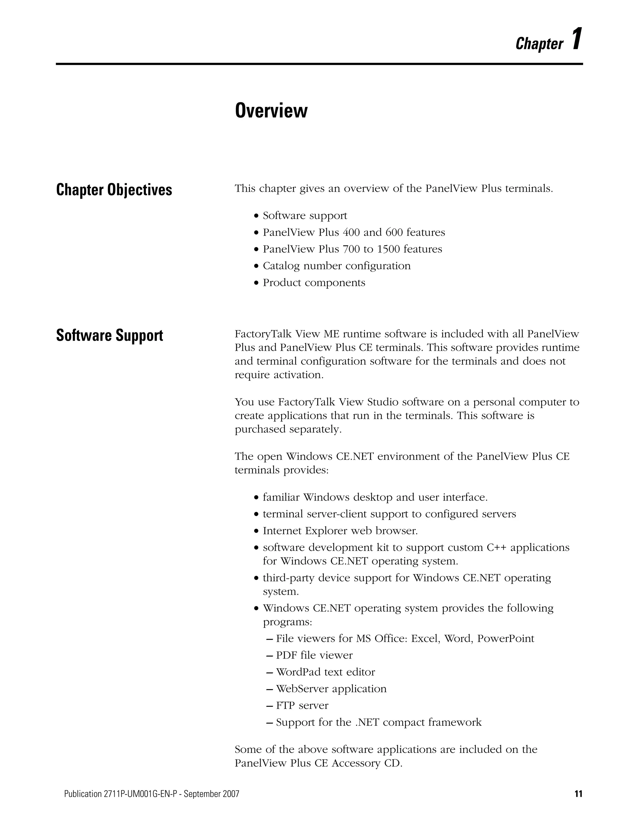 11Publication 2711P-UM001G-EN-P - September 2007 11
Chapter 1
Overview
Chapter Objectives This chapter gives an overview of the PanelView Plus terminals.
• Software support
• PanelView Plus 400 and 600 features
• PanelView Plus 700 to 1500 features
• Catalog number configuration
• Product components
Software Support FactoryTalk View ME runtime software is included with all PanelView
Plus and PanelView Plus CE terminals. This software provides runtime
and terminal configuration software for the terminals and does not
require activation.
You use FactoryTalk View Studio software on a personal computer to
create applications that run in the terminals. This software is
purchased separately.
The open Windows CE.NET environment of the PanelView Plus CE
terminals provides:
• familiar Windows desktop and user interface.
• terminal server-client support to configured servers
• Internet Explorer web browser.
• software development kit to support custom C++ applications
for Windows CE.NET operating system.
• third-party device support for Windows CE.NET operating
system.
• Windows CE.NET operating system provides the following
programs:
– File viewers for MS Office: Excel, Word, PowerPoint
– PDF file viewer
– WordPad text editor
– WebServer application
– FTP server
– Support for the .NET compact framework
Some of the above software applications are included on the
PanelView Plus CE Accessory CD.
 