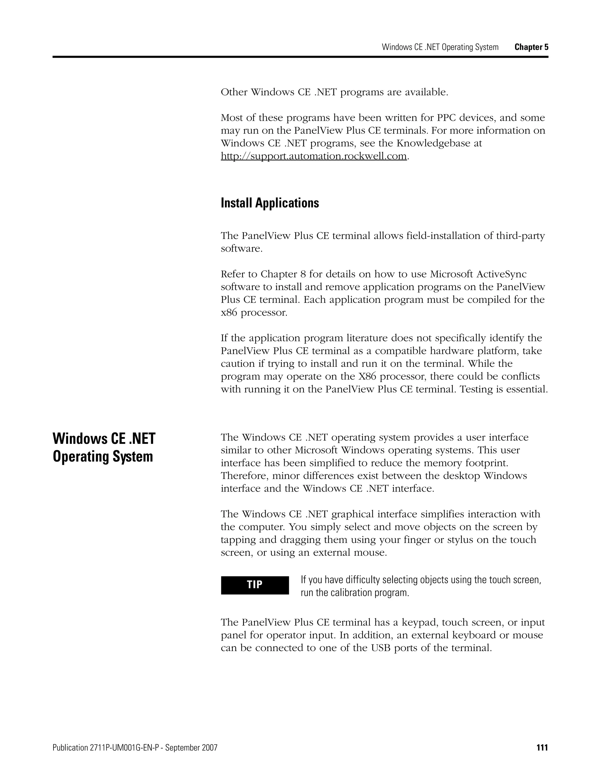 Publication 2711P-UM001G-EN-P - September 2007 111
Windows CE .NET Operating System Chapter 5
Other Windows CE .NET programs are available.
Most of these programs have been written for PPC devices, and some
may run on the PanelView Plus CE terminals. For more information on
Windows CE .NET programs, see the Knowledgebase at
http://support.automation.rockwell.com.
Install Applications
The PanelView Plus CE terminal allows field-installation of third-party
software.
Refer to Chapter 8 for details on how to use Microsoft ActiveSync
software to install and remove application programs on the PanelView
Plus CE terminal. Each application program must be compiled for the
x86 processor.
If the application program literature does not specifically identify the
PanelView Plus CE terminal as a compatible hardware platform, take
caution if trying to install and run it on the terminal. While the
program may operate on the X86 processor, there could be conflicts
with running it on the PanelView Plus CE terminal. Testing is essential.
Windows CE .NET
Operating System
The Windows CE .NET operating system provides a user interface
similar to other Microsoft Windows operating systems. This user
interface has been simplified to reduce the memory footprint.
Therefore, minor differences exist between the desktop Windows
interface and the Windows CE .NET interface.
The Windows CE .NET graphical interface simplifies interaction with
the computer. You simply select and move objects on the screen by
tapping and dragging them using your finger or stylus on the touch
screen, or using an external mouse.
The PanelView Plus CE terminal has a keypad, touch screen, or input
panel for operator input. In addition, an external keyboard or mouse
can be connected to one of the USB ports of the terminal.
TIP If you have difficulty selecting objects using the touch screen,
run the calibration program.
 