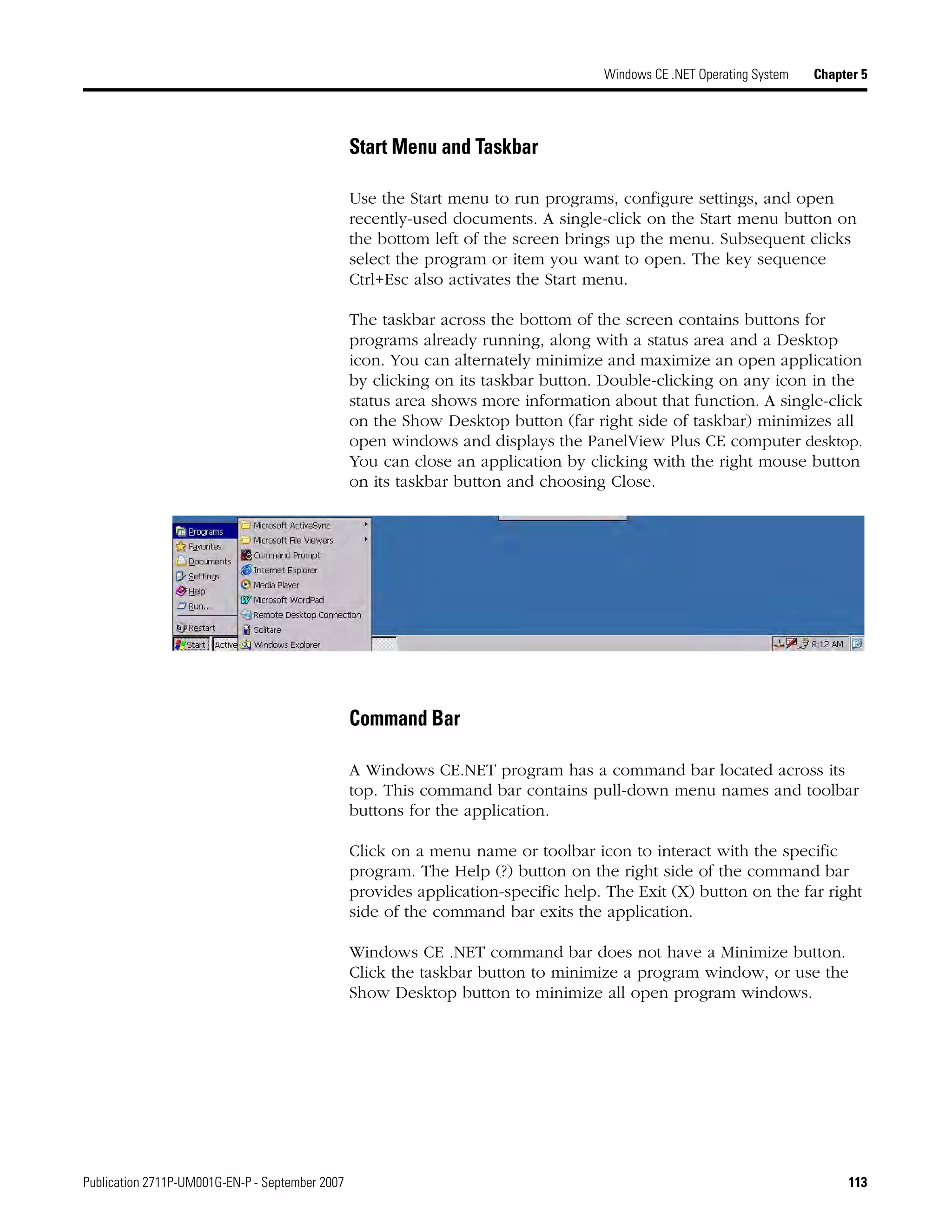 Publication 2711P-UM001G-EN-P - September 2007 113
Windows CE .NET Operating System Chapter 5
Start Menu and Taskbar
Use the Start menu to run programs, configure settings, and open
recently-used documents. A single-click on the Start menu button on
the bottom left of the screen brings up the menu. Subsequent clicks
select the program or item you want to open. The key sequence
Ctrl+Esc also activates the Start menu.
The taskbar across the bottom of the screen contains buttons for
programs already running, along with a status area and a Desktop
icon. You can alternately minimize and maximize an open application
by clicking on its taskbar button. Double-clicking on any icon in the
status area shows more information about that function. A single-click
on the Show Desktop button (far right side of taskbar) minimizes all
open windows and displays the PanelView Plus CE computer desktop.
You can close an application by clicking with the right mouse button
on its taskbar button and choosing Close.
Command Bar
A Windows CE.NET program has a command bar located across its
top. This command bar contains pull-down menu names and toolbar
buttons for the application.
Click on a menu name or toolbar icon to interact with the specific
program. The Help (?) button on the right side of the command bar
provides application-specific help. The Exit (X) button on the far right
side of the command bar exits the application.
Windows CE .NET command bar does not have a Minimize button.
Click the taskbar button to minimize a program window, or use the
Show Desktop button to minimize all open program windows.
 