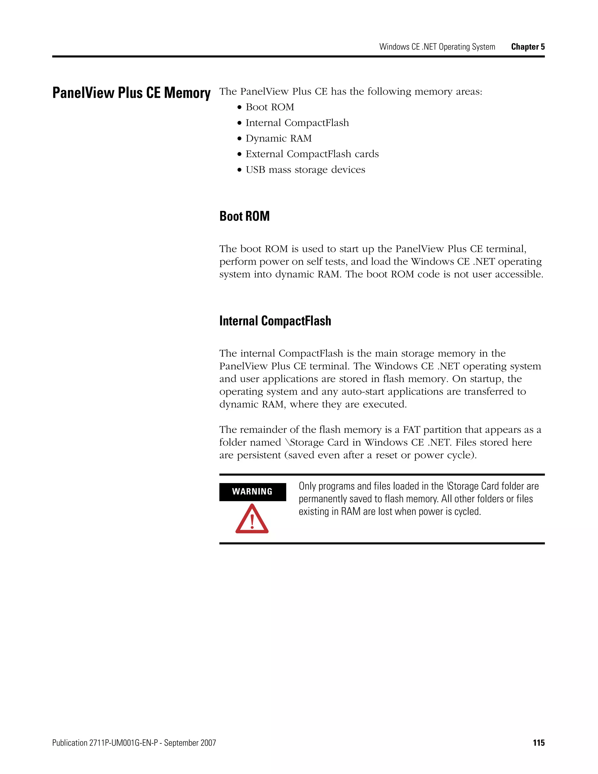 Publication 2711P-UM001G-EN-P - September 2007 115
Windows CE .NET Operating System Chapter 5
PanelView Plus CE Memory The PanelView Plus CE has the following memory areas:
• Boot ROM
• Internal CompactFlash
• Dynamic RAM
• External CompactFlash cards
• USB mass storage devices
Boot ROM
The boot ROM is used to start up the PanelView Plus CE terminal,
perform power on self tests, and load the Windows CE .NET operating
system into dynamic RAM. The boot ROM code is not user accessible.
Internal CompactFlash
The internal CompactFlash is the main storage memory in the
PanelView Plus CE terminal. The Windows CE .NET operating system
and user applications are stored in flash memory. On startup, the
operating system and any auto-start applications are transferred to
dynamic RAM, where they are executed.
The remainder of the flash memory is a FAT partition that appears as a
folder named Storage Card in Windows CE .NET. Files stored here
are persistent (saved even after a reset or power cycle).
WARNING
Only programs and files loaded in the Storage Card folder are
permanently saved to flash memory. All other folders or files
existing in RAM are lost when power is cycled.
 