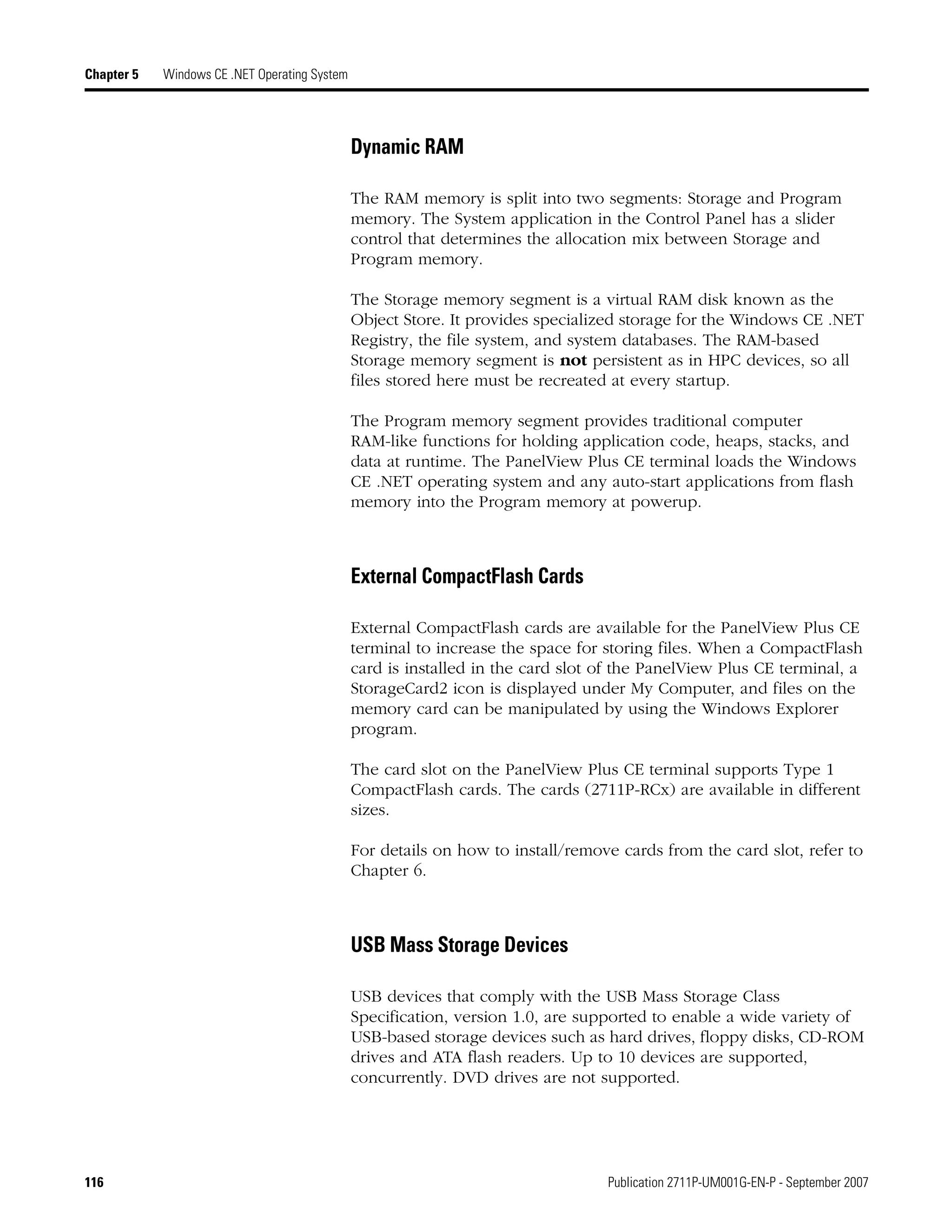 116 Publication 2711P-UM001G-EN-P - September 2007
Chapter 5 Windows CE .NET Operating System
Dynamic RAM
The RAM memory is split into two segments: Storage and Program
memory. The System application in the Control Panel has a slider
control that determines the allocation mix between Storage and
Program memory.
The Storage memory segment is a virtual RAM disk known as the
Object Store. It provides specialized storage for the Windows CE .NET
Registry, the file system, and system databases. The RAM-based
Storage memory segment is not persistent as in HPC devices, so all
files stored here must be recreated at every startup.
The Program memory segment provides traditional computer
RAM-like functions for holding application code, heaps, stacks, and
data at runtime. The PanelView Plus CE terminal loads the Windows
CE .NET operating system and any auto-start applications from flash
memory into the Program memory at powerup.
External CompactFlash Cards
External CompactFlash cards are available for the PanelView Plus CE
terminal to increase the space for storing files. When a CompactFlash
card is installed in the card slot of the PanelView Plus CE terminal, a
StorageCard2 icon is displayed under My Computer, and files on the
memory card can be manipulated by using the Windows Explorer
program.
The card slot on the PanelView Plus CE terminal supports Type 1
CompactFlash cards. The cards (2711P-RCx) are available in different
sizes.
For details on how to install/remove cards from the card slot, refer to
Chapter 6.
USB Mass Storage Devices
USB devices that comply with the USB Mass Storage Class
Specification, version 1.0, are supported to enable a wide variety of
USB-based storage devices such as hard drives, floppy disks, CD-ROM
drives and ATA flash readers. Up to 10 devices are supported,
concurrently. DVD drives are not supported.
 