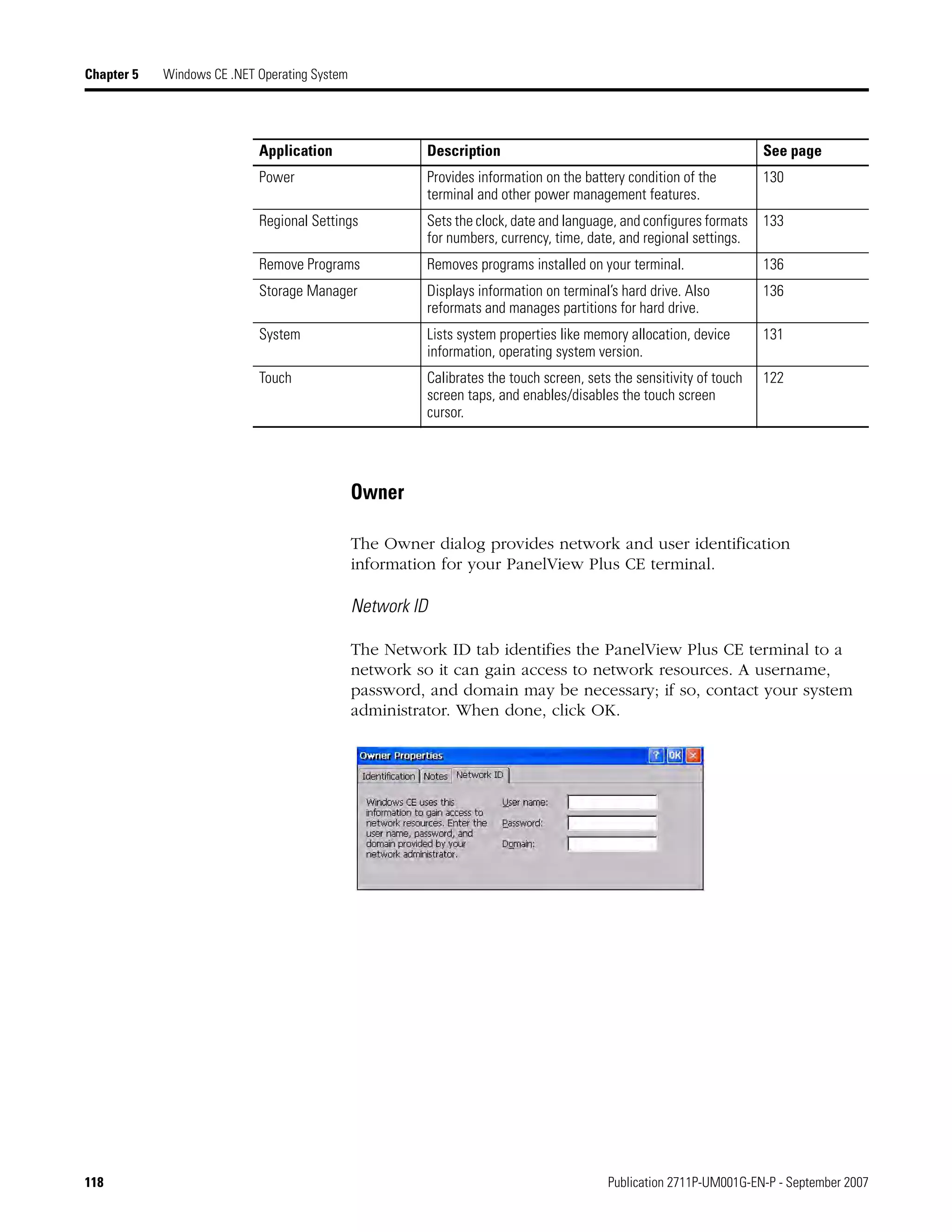 118 Publication 2711P-UM001G-EN-P - September 2007
Chapter 5 Windows CE .NET Operating System
Owner
The Owner dialog provides network and user identification
information for your PanelView Plus CE terminal.
Network ID
The Network ID tab identifies the PanelView Plus CE terminal to a
network so it can gain access to network resources. A username,
password, and domain may be necessary; if so, contact your system
administrator. When done, click OK.
Power Provides information on the battery condition of the
terminal and other power management features.
130
Regional Settings Sets the clock, date and language, and configures formats
for numbers, currency, time, date, and regional settings.
133
Remove Programs Removes programs installed on your terminal. 136
Storage Manager Displays information on terminal’s hard drive. Also
reformats and manages partitions for hard drive.
136
System Lists system properties like memory allocation, device
information, operating system version.
131
Touch Calibrates the touch screen, sets the sensitivity of touch
screen taps, and enables/disables the touch screen
cursor.
122
Application Description See page
 