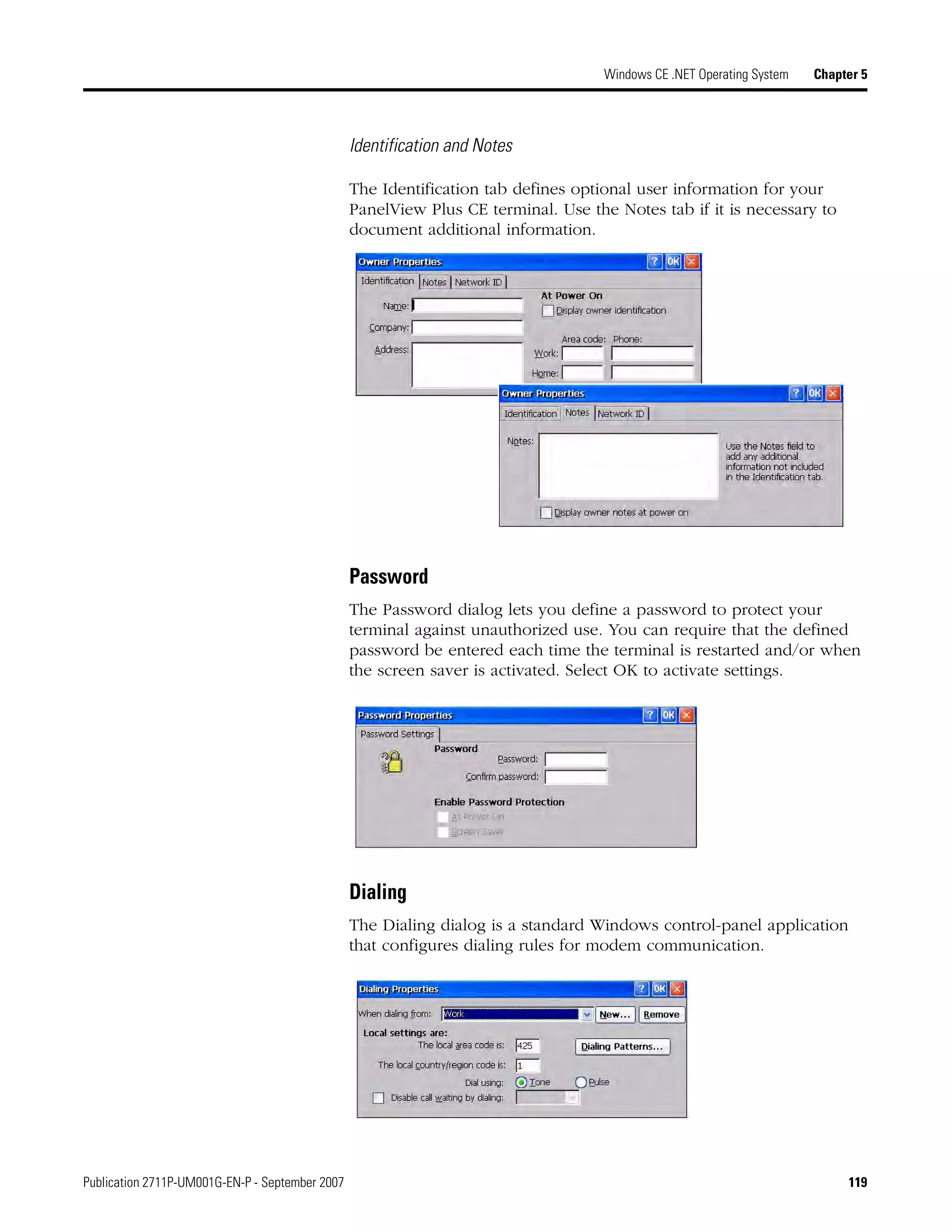 Publication 2711P-UM001G-EN-P - September 2007 119
Windows CE .NET Operating System Chapter 5
Identification and Notes
The Identification tab defines optional user information for your
PanelView Plus CE terminal. Use the Notes tab if it is necessary to
document additional information.
Password
The Password dialog lets you define a password to protect your
terminal against unauthorized use. You can require that the defined
password be entered each time the terminal is restarted and/or when
the screen saver is activated. Select OK to activate settings.
Dialing
The Dialing dialog is a standard Windows control-panel application
that configures dialing rules for modem communication.
 