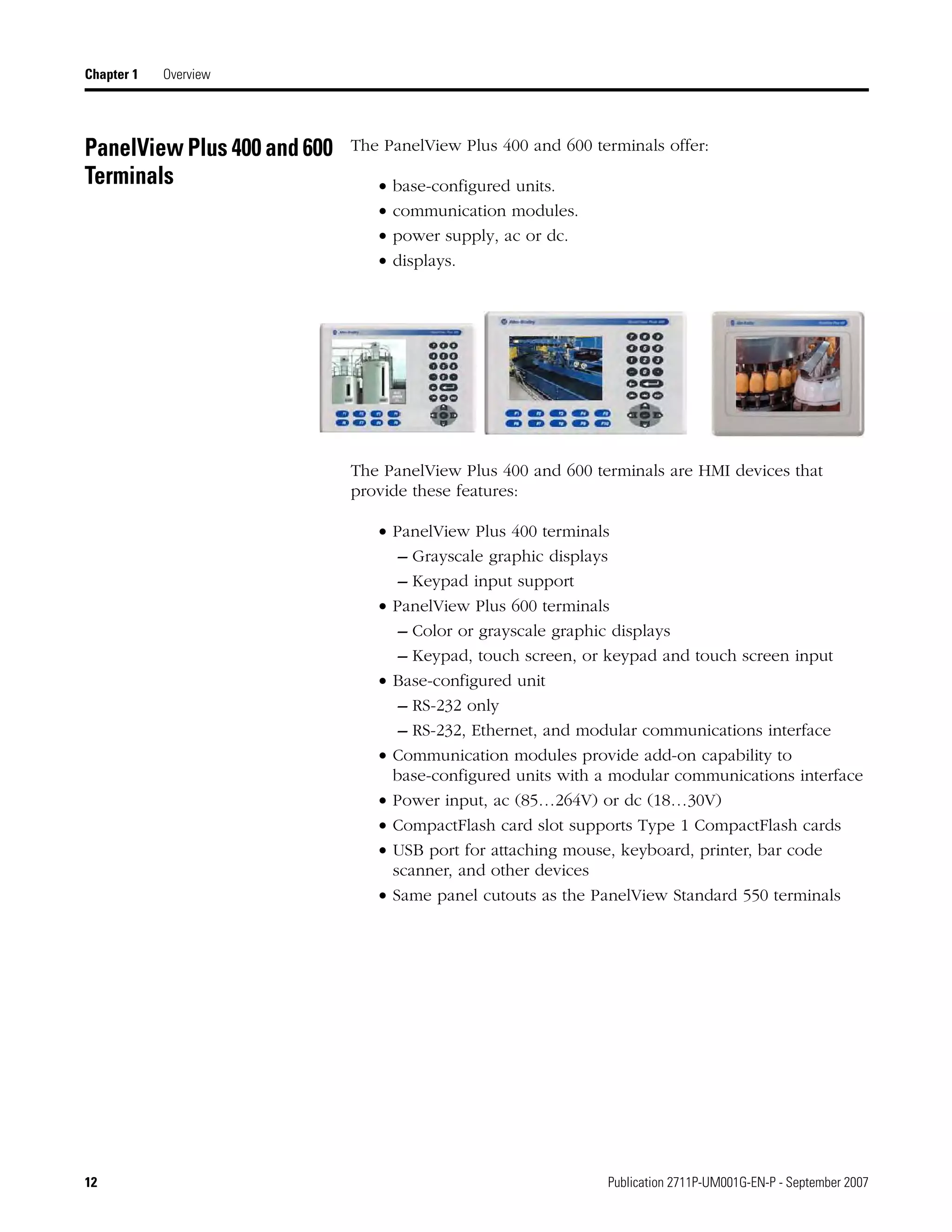 12 Publication 2711P-UM001G-EN-P - September 2007
Chapter 1 Overview
PanelView Plus 400 and 600
Terminals
The PanelView Plus 400 and 600 terminals offer:
• base-configured units.
• communication modules.
• power supply, ac or dc.
• displays.
The PanelView Plus 400 and 600 terminals are HMI devices that
provide these features:
• PanelView Plus 400 terminals
– Grayscale graphic displays
– Keypad input support
• PanelView Plus 600 terminals
– Color or grayscale graphic displays
– Keypad, touch screen, or keypad and touch screen input
• Base-configured unit
– RS-232 only
– RS-232, Ethernet, and modular communications interface
• Communication modules provide add-on capability to
base-configured units with a modular communications interface
• Power input, ac (85…264V) or dc (18…30V)
• CompactFlash card slot supports Type 1 CompactFlash cards
• USB port for attaching mouse, keyboard, printer, bar code
scanner, and other devices
• Same panel cutouts as the PanelView Standard 550 terminals
 