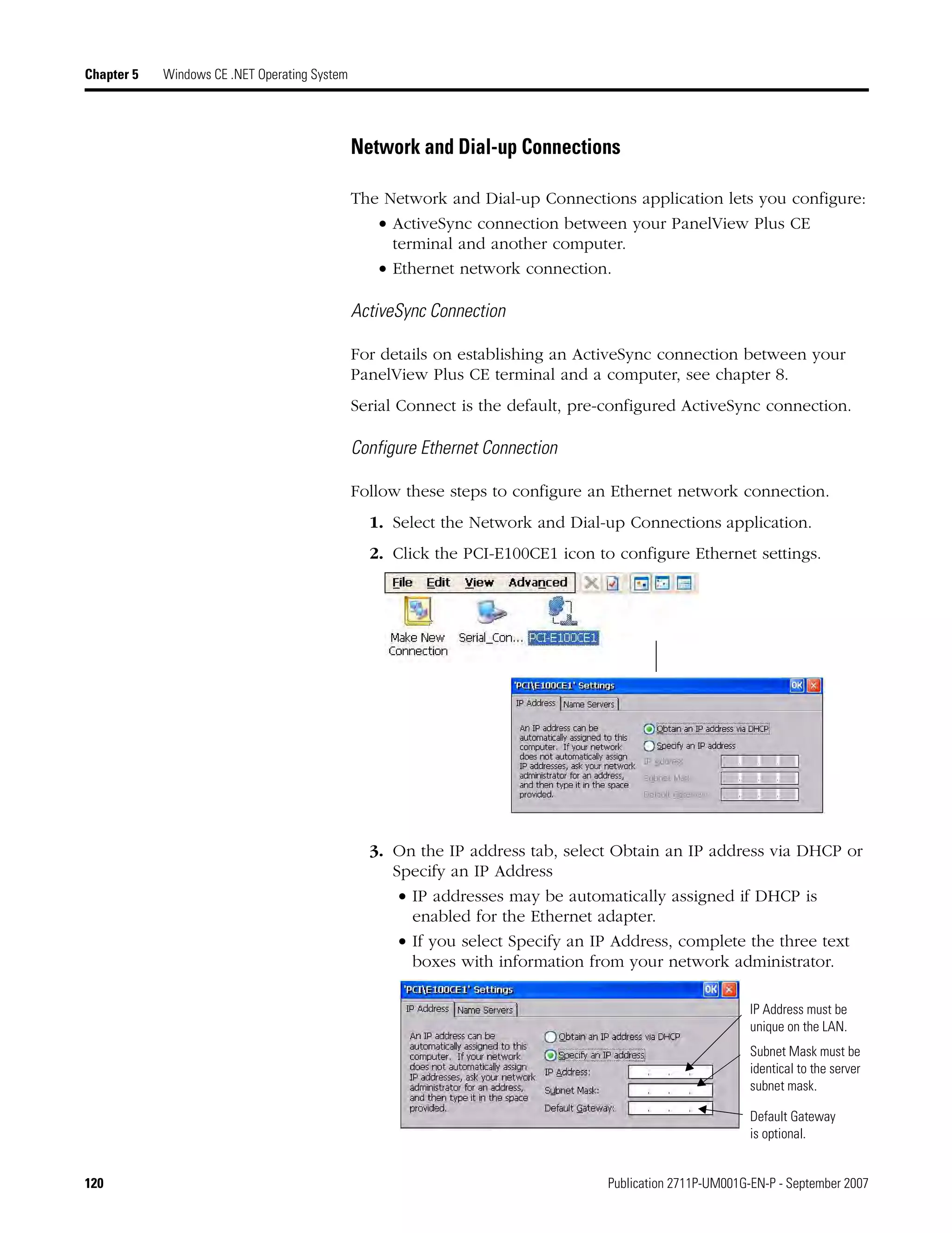 120 Publication 2711P-UM001G-EN-P - September 2007
Chapter 5 Windows CE .NET Operating System
Network and Dial-up Connections
The Network and Dial-up Connections application lets you configure:
• ActiveSync connection between your PanelView Plus CE
terminal and another computer.
• Ethernet network connection.
ActiveSync Connection
For details on establishing an ActiveSync connection between your
PanelView Plus CE terminal and a computer, see chapter 8.
Serial Connect is the default, pre-configured ActiveSync connection.
Configure Ethernet Connection
Follow these steps to configure an Ethernet network connection.
1. Select the Network and Dial-up Connections application.
2. Click the PCI-E100CE1 icon to configure Ethernet settings.
3. On the IP address tab, select Obtain an IP address via DHCP or
Specify an IP Address
• IP addresses may be automatically assigned if DHCP is
enabled for the Ethernet adapter.
• If you select Specify an IP Address, complete the three text
boxes with information from your network administrator.
Subnet Mask must be
identical to the server
subnet mask.
IP Address must be
unique on the LAN.
Default Gateway
is optional.
 