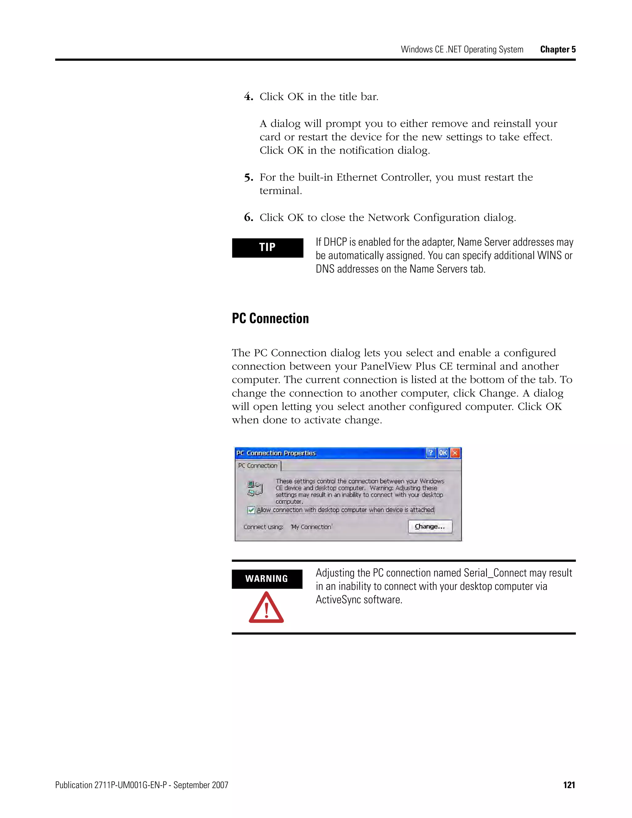Publication 2711P-UM001G-EN-P - September 2007 121
Windows CE .NET Operating System Chapter 5
4. Click OK in the title bar.
A dialog will prompt you to either remove and reinstall your
card or restart the device for the new settings to take effect.
Click OK in the notification dialog.
5. For the built-in Ethernet Controller, you must restart the
terminal.
6. Click OK to close the Network Configuration dialog.
PC Connection
The PC Connection dialog lets you select and enable a configured
connection between your PanelView Plus CE terminal and another
computer. The current connection is listed at the bottom of the tab. To
change the connection to another computer, click Change. A dialog
will open letting you select another configured computer. Click OK
when done to activate change.
TIP If DHCP is enabled for the adapter, Name Server addresses may
be automatically assigned. You can specify additional WINS or
DNS addresses on the Name Servers tab.
WARNING
Adjusting the PC connection named Serial_Connect may result
in an inability to connect with your desktop computer via
ActiveSync software.
 