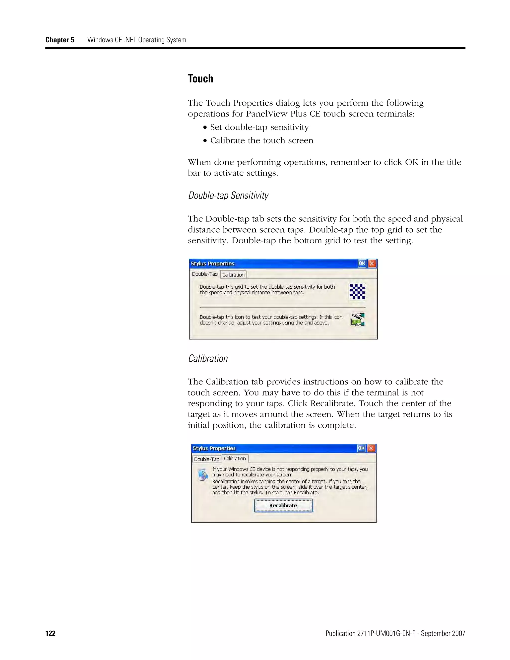 122 Publication 2711P-UM001G-EN-P - September 2007
Chapter 5 Windows CE .NET Operating System
Touch
The Touch Properties dialog lets you perform the following
operations for PanelView Plus CE touch screen terminals:
• Set double-tap sensitivity
• Calibrate the touch screen
When done performing operations, remember to click OK in the title
bar to activate settings.
Double-tap Sensitivity
The Double-tap tab sets the sensitivity for both the speed and physical
distance between screen taps. Double-tap the top grid to set the
sensitivity. Double-tap the bottom grid to test the setting.
Calibration
The Calibration tab provides instructions on how to calibrate the
touch screen. You may have to do this if the terminal is not
responding to your taps. Click Recalibrate. Touch the center of the
target as it moves around the screen. When the target returns to its
initial position, the calibration is complete.
 