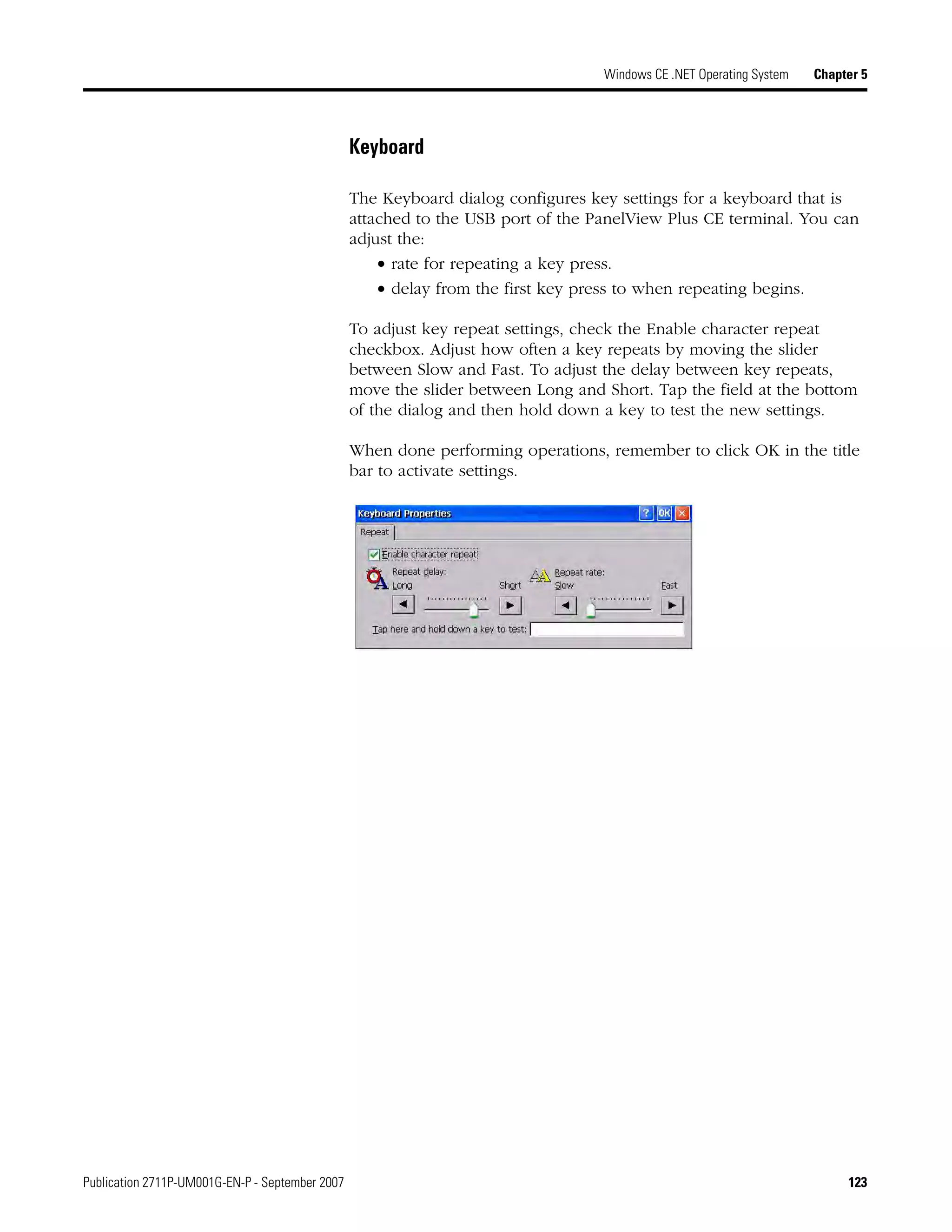 Publication 2711P-UM001G-EN-P - September 2007 123
Windows CE .NET Operating System Chapter 5
Keyboard
The Keyboard dialog configures key settings for a keyboard that is
attached to the USB port of the PanelView Plus CE terminal. You can
adjust the:
• rate for repeating a key press.
• delay from the first key press to when repeating begins.
To adjust key repeat settings, check the Enable character repeat
checkbox. Adjust how often a key repeats by moving the slider
between Slow and Fast. To adjust the delay between key repeats,
move the slider between Long and Short. Tap the field at the bottom
of the dialog and then hold down a key to test the new settings.
When done performing operations, remember to click OK in the title
bar to activate settings.
 