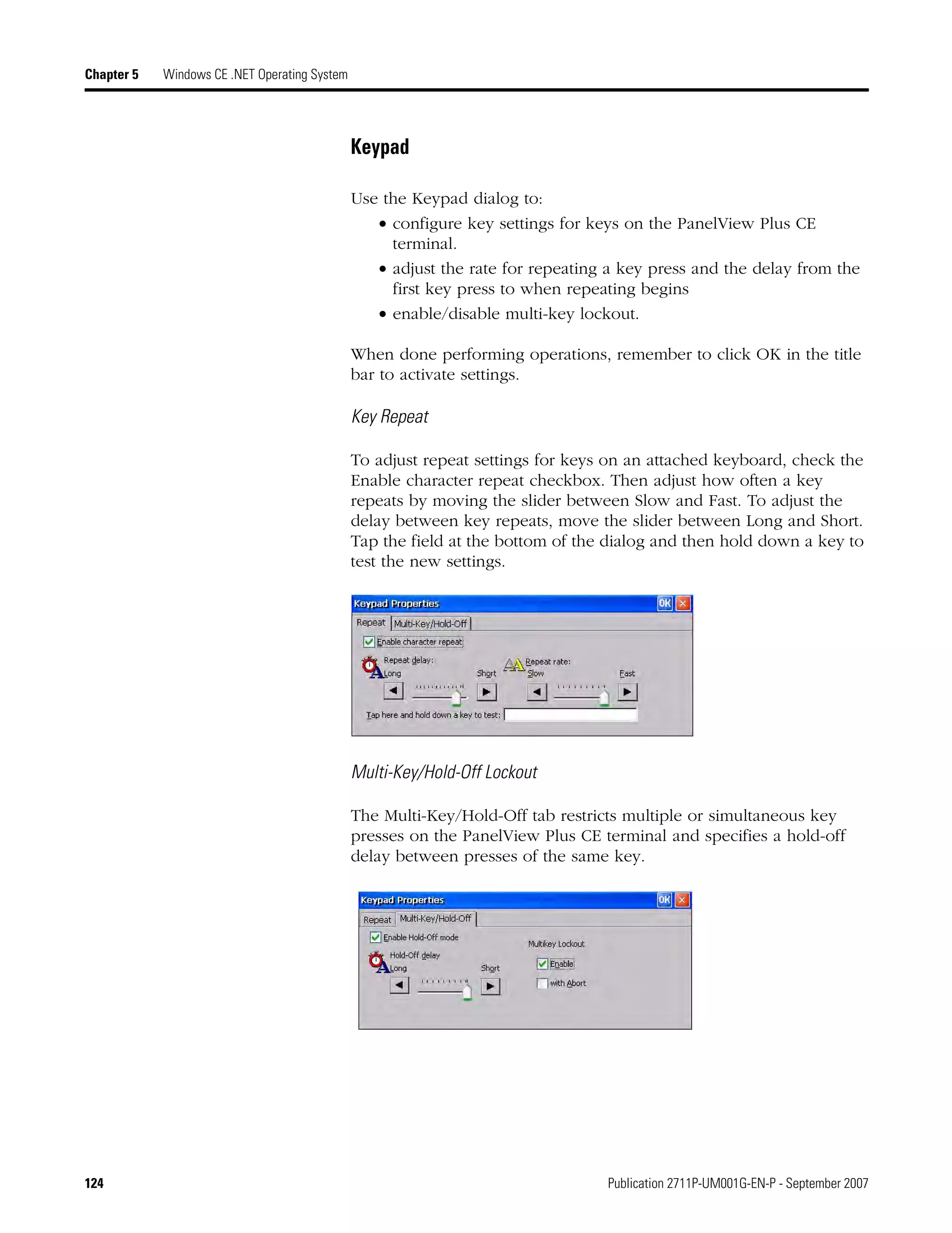124 Publication 2711P-UM001G-EN-P - September 2007
Chapter 5 Windows CE .NET Operating System
Keypad
Use the Keypad dialog to:
• configure key settings for keys on the PanelView Plus CE
terminal.
• adjust the rate for repeating a key press and the delay from the
first key press to when repeating begins
• enable/disable multi-key lockout.
When done performing operations, remember to click OK in the title
bar to activate settings.
Key Repeat
To adjust repeat settings for keys on an attached keyboard, check the
Enable character repeat checkbox. Then adjust how often a key
repeats by moving the slider between Slow and Fast. To adjust the
delay between key repeats, move the slider between Long and Short.
Tap the field at the bottom of the dialog and then hold down a key to
test the new settings.
Multi-Key/Hold-Off Lockout
The Multi-Key/Hold-Off tab restricts multiple or simultaneous key
presses on the PanelView Plus CE terminal and specifies a hold-off
delay between presses of the same key.
 